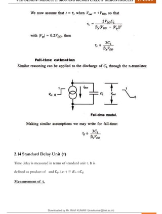 VLSI DESIGN| MODULE 2 : MOS AND BICMOS CIRCUIT DESIGN PROCESS 1 7 E C 6 3
M I T M Y S O R E | D E P T . O F E L E C T R O N I C S & C O M M U N I C A T I O N E N G G . 26
2.14 Standard Delay Unit (τ)
Time delay is measured in terms of standard unit τ. It is
defined as product of and 𝐶𝑔. i.e: τ = 𝑅𝑠. □𝐶𝑔
Measurement of τ.
Downloaded by Mr. RAVI KUMAR I (iravikumar@biet.ac.in)
lOMoARcPSD|3283145
 