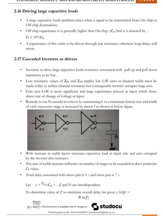VLSI DESIGN| MODULE 2 : MOS AND BICMOS CIRCUIT DESIGN PROCESS 1 7 E C 6 3
M I T M Y S O R E | D E P T . O F E L E C T R O N I C S & C O M M U N I C A T I O N E N G G . 29
2.16 Driving large capacitive loads
• A large capacitive loads problem arises when a signal to be transmitted from On chip to
Off chip destinations.
• Off chip capacitance is is generally higher than On chip □𝐶𝑔.And it is denoted by .
𝐶𝐿 ≥ 104
□𝐶𝑔
• A capacitance of this order to be driven through low resistance otherwise long delays will
occur.
2.17 Cascaded Inverters as drivers
• Inverters to drive large capacitive loads resistance associated with pull up and pull down
transistors to be low.
• Low resistance values of 𝑍𝑝𝑢 and 𝑍𝑝𝑑 implies low L:W ratio or channel width must be
made wider to reduce channel resistance but consequently inverter occupies large area.
• Gate area LxW is more significant and large capacitance present at input which slows
down rate of change of voltage at input.
• Remedy to use N cascade inverter is by maintaining L to a minimum feature size and width
of each successive stage is increased by factor f as shown in below figure.
• With increase in width factor increases capacitive load at input side and area occupied
by the inverter also increases.
• The rate of width increase influence on number of stages to be cascaded to drive particular
𝐶𝐿 value.
• Total delay associated with nmos pair is 5 τ and cmos pair is 7 τ.
Let y = 𝐶𝐿⁄□𝐶𝑔 = , 𝑓 and N are interdependent.
To determine value of 𝑓 to minimize overall delay for given y ln(𝑦) =
𝑁 ln(𝑓)
N=
Downloaded by Mr. RAVI KUMAR I (iravikumar@biet.ac.in)
lOMoARcPSD|3283145
 