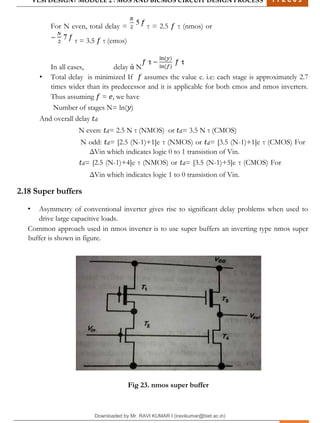 VLSI DESIGN| MODULE 2 : MOS AND BICMOS CIRCUIT DESIGN PROCESS 1 7 E C 6 3
M I T M Y S O R E | D E P T . O F E L E C T R O N I C S & C O M M U N I C A T I O N E N G G . 30
For N even, total delay = τ = 2.5 𝑓 τ (nmos) or
τ = 3.5 𝑓 τ (cmos)
In all cases, delay ἀ N
• Total delay is minimized If 𝑓 assumes the value e. i.e: each stage is approximately 2.7
times wider than its predecessor and it is applicable for both cmos and nmos inverters.
Thus assuming 𝑓 = 𝑒, we have
Number of stages N= ln(𝑦)
And overall delay 𝑡𝑑
N even: 𝑡𝑑= 2.5 N τ (NMOS) or 𝑡𝑑= 3.5 N τ (CMOS)
N odd: 𝑡𝑑= [2.5 (N-1)+1]e τ (NMOS) or 𝑡𝑑= [3.5 (N-1)+1]e τ (CMOS) For
ΔVin which indicates logic 0 to 1 transistion of Vin.
𝑡𝑑= [2.5 (N-1)+4]e τ (NMOS) or 𝑡𝑑= [3.5 (N-1)+5]e τ (CMOS) For
ΔVin which indicates logic 1 to 0 transistion of Vin.
2.18 Super buffers
• Asymmetry of conventional inverter gives rise to significant delay problems when used to
drive large capacitive loads.
Common approach used in nmos inverter is to use super buffers an inverting type nmos super
buffer is shown in figure.
Fig 23. nmos super buffer
Downloaded by Mr. RAVI KUMAR I (iravikumar@biet.ac.in)
lOMoARcPSD|3283145
 