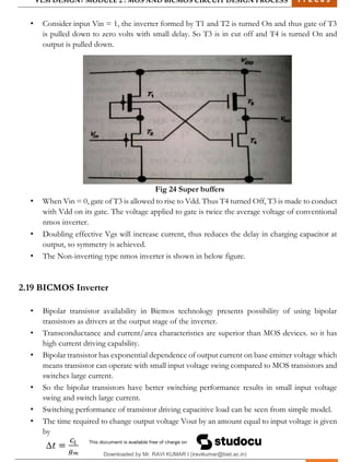 VLSI DESIGN| MODULE 2 : MOS AND BICMOS CIRCUIT DESIGN PROCESS 1 7 E C 6 3
M I T M Y S O R E | D E P T . O F E L E C T R O N I C S & C O M M U N I C A T I O N E N G G . 31
• Consider input Vin = 1, the inverter formed by T1 and T2 is turned On and thus gate of T3
is pulled down to zero volts with small delay. So T3 is in cut off and T4 is turned On and
output is pulled down.
Fig 24 Super buffers
• When Vin = 0, gate of T3 is allowed to rise to Vdd. Thus T4 turned Off, T3 is made to conduct
with Vdd on its gate. The voltage applied to gate is twice the average voltage of conventional
nmos inverter.
• Doubling effective Vgs will increase current, thus reduces the delay in charging capacitor at
output, so symmetry is achieved.
• The Non-inverting type nmos inverter is shown in below figure.
2.19 BICMOS Inverter
• Bipolar transistor availability in Bicmos technology presents possibility of using bipolar
transistors as drivers at the output stage of the inverter.
• Transconductance and current/area characteristics are superior than MOS devices. so it has
high current driving capability.
• Bipolar transistor has exponential dependence of output current on base emitter voltage which
means transistor can operate with small input voltage swing compared to MOS transistors and
switches large current.
• So the bipolar transistors have better switching performance results in small input voltage
swing and switch large current.
• Switching performance of transistor driving capacitive load can be seen from simple model.
• The time required to change output voltage Vout by an amount equal to input voltage is given
by
Downloaded by Mr. RAVI KUMAR I (iravikumar@biet.ac.in)
lOMoARcPSD|3283145
 