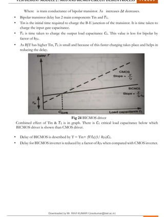 VLSI DESIGN| MODULE 2 : MOS AND BICMOS CIRCUIT DESIGN PROCESS 1 7 E C 6 3
M I T M Y S O R E | D E P T . O F E L E C T R O N I C S & C O M M U N I C A T I O N E N G G . 32
Where is trans conductance of bipolar transistor. As increases Δ𝑡 decreases.
• Bipolar transistor delay has 2 main components Tin and 𝑇𝐿.
• Tin is the initial time required to charge the B-E junction of the transistor. It is time taken to
charge the input gate capacitance.
• 𝑇𝐿 is time taken to charge the output load capacitance 𝐶𝐿. This value is less for bipolar by
factor of ℎ𝑓𝑒.
• As BJT has higher Tin, 𝑇𝐿 is small and because of this faster charging takes place and helps in
reducing the delay.
Fig 24 BICMOS driver
Combined effect of Tin & 𝑇𝐿 is in graph. There is 𝐶𝐿 critical load capacitance below which
BICMOS driver is shown than CMOS driver.
• Delay of BICMOS is described by T = Tin+ (𝑉⁄𝐼𝑑)(1/ ℎ𝑓𝑒)𝐶𝐿.
• Delay for BICMOS inverter is reduced by a factor of ℎ𝑓𝑒 when compared with CMOS inverter.
Downloaded by Mr. RAVI KUMAR I (iravikumar@biet.ac.in)
lOMoARcPSD|3283145
 