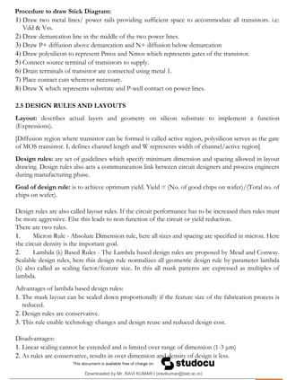 .
Procedure to draw Stick Diagram:
1) Draw two metal lines/ power rails providing sufficient space to accommodate all transistors. i.e:
Vdd & Vss.
2) Draw demarcation line in the middle of the two power lines.
3) Draw P+ diffusion above demarcation and N+ diffusion below demarcation
4) Draw polysilicon to represent Pmos and Nmos which represents gates of the transistor.
5) Connect source terminal of transistors to supply.
6) Drain terminals of transistor are connected using metal 1.
7) Place contact cuts wherever necessary.
8) Draw X which represents substrate and P-well contact on power lines.
2.5 DESIGN RULES AND LAYOUTS
Layout: describes actual layers and geometry on silicon substrate to implement a function
(Expressions).
[Diffusion region where transistor can be formed is called active region, polysilicon serves as the gate
of MOS transistor. L defines channel length and W represents width of channel/active region]
Design rules: are set of guidelines which specify minimum dimension and spacing allowed in layout
drawing. Design rules also acts a communication link between circuit designers and process engineers
during manufacturing phase.
Goal of design rule: is to achieve optimum yield. Yield = (No. of good chips on wafer)/(Total no. of
chips on wafer).
Design rules are also called layout rules. If the circuit performance has to be increased then rules must
be more aggressive. Else this leads to non-function of the circuit or yield reduction.
There are two rules.
1. Micron Rule - Absolute Dimension rule, here all sizes and spacing are specified in micron. Here
the circuit density is the important goal.
2. Lambda (λ) Based Rules - The Lambda based design rules are proposed by Mead and Conway.
Scalable design rules, here this design rule normalizes all geometric design rule by parameter lambda
(λ) also called as scaling factor/feature size. In this all mask patterns are expressed as multiples of
lambda.
Advantages of lambda based design rules:
1. The mask layout can be scaled down proportionally if the feature size of the fabrication process is
reduced.
2. Design rules are conservative.
3. This rule enable technology changes and design reuse and reduced design cost.
Disadvantages:
1. Linear scaling cannot be extended and is limited over range of dimension (1-3 μm)
2. As rules are conservative, results in over dimension and density of design is less.
Downloaded by Mr. RAVI KUMAR I (iravikumar@biet.ac.in)
lOMoARcPSD|3283145
 