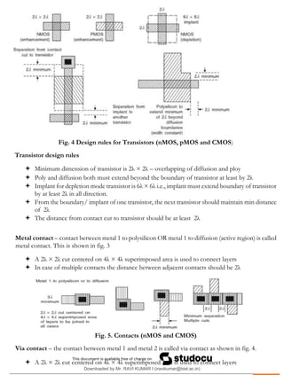 .
Fig. 4 Design rules for Transistors (nMOS, pMOS and CMOS)
Transistor design rules
 Minimum dimension of transistor is 2λ × 2λ – overlapping of diffusion and ploy
 Poly and diffusion both must extend beyond the boundary of transistor at least by 2λ
 Implant for depletion mode transistor is 6λ × 6λ i.e., implant must extend boundary of transistor
by at least 2λ in all direction.
 From the boundary/ implant of one transistor, the next transistor should maintain min distance
of 2λ
 The distance from contact cut to transistor should be at least 2λ
Metal contact – contact between metal 1 to polysilicon OR metal 1 to diffusion (active region) is called
metal contact. This is shown in fig. 3
 A 2λ × 2λ cut centered on 4λ × 4λ superimposed area is used to connect layers
 In case of multiple contacts the distance between adjacent contacts should be 2λ
Fig. 5. Contacts (nMOS and CMOS)
Via contact – the contact between metal 1 and metal 2 is called via contact as shown in fig. 4.
 A 2λ × 2λ cut centered on 4λ × 4λ superimposed area is used to connect layers
Downloaded by Mr. RAVI KUMAR I (iravikumar@biet.ac.in)
lOMoARcPSD|3283145
 