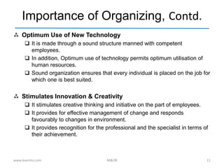 Importance of Organizing, Contd.
 Optimum Use of New Technology
 It is made through a sound structure manned with competent
employees.
 In addition, Optimum use of technology permits optimum utilisation of
human resources.
 Sound organization ensures that every individual is placed on the job for
which one is best suited.
 Stimulates Innovation & Creativity
 It stimulates creative thinking and initiative on the part of employees.
 It provides for effective management of change and responds
favourably to changes in environment.
 It provides recognition for the professional and the specialist in terms of
their achievement.
www.learnito.com M&OB 11
 