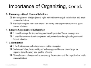  Encourages Good Human Relations
 The assignment of right jobs to right person improves job satisfaction and inter-
personal relations.
 Well-defined jobs and clear lines of authority and responsibility ensure good
human relations.
 Ensures Continuity of Enterprise
 It provides scope for the training and development of future management.
 It provides avenues for development and promotions through delegation and
decentralisation.
 Coordination
 It facilitates order and cohesiveness in the enterprise.
 Division of labor, better utility of technology and human talent helps to
improve the efficiency and quality of work.
 Clear channels of communication among the members of the organization leads
to coordination.
www.learnito.com M&OB 12
Importance of Organizing, Contd.
 