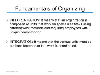 Fundamentals of Organizing
 DIFFERENTIATION: It means that an organization is
composed of units that work on specialized tasks using
different work methods and requiring employees with
unique competencies.
 INTEGRATION: It means that the various units must be
put back together so that work is coordinated.
www.learnito.com M&OB 3
 