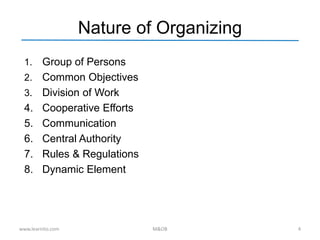 Nature of Organizing
1. Group of Persons
2. Common Objectives
3. Division of Work
4. Cooperative Efforts
5. Communication
6. Central Authority
7. Rules & Regulations
8. Dynamic Element
www.learnito.com M&OB 4
 