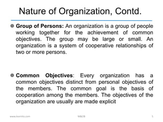 Nature of Organization, Contd.
 Group of Persons: An organization is a group of people
working together for the achievement of common
objectives. The group may be large or small. An
organization is a system of cooperative relationships of
two or more persons.
 Common Objectives: Every organization has a
common objectives distinct from personal objectives of
the members. The common goal is the basis of
cooperation among the members. The objectives of the
organization are usually are made explicit
www.learnito.com M&OB 5
 