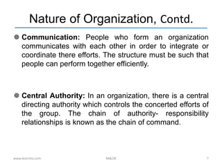 Nature of Organization, Contd.
 Communication: People who form an organization
communicates with each other in order to integrate or
coordinate there efforts. The structure must be such that
people can perform together efficiently.
 Central Authority: In an organization, there is a central
directing authority which controls the concerted efforts of
the group. The chain of authority- responsibility
relationships is known as the chain of command.
www.learnito.com M&OB 7
 