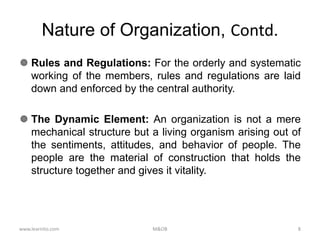 Nature of Organization, Contd.
 Rules and Regulations: For the orderly and systematic
working of the members, rules and regulations are laid
down and enforced by the central authority.
 The Dynamic Element: An organization is not a mere
mechanical structure but a living organism arising out of
the sentiments, attitudes, and behavior of people. The
people are the material of construction that holds the
structure together and gives it vitality.
www.learnito.com M&OB 8
 