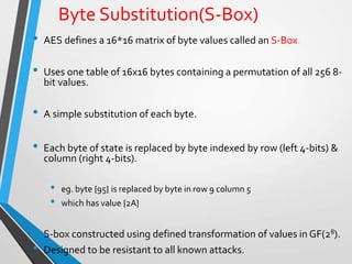 Byte Substitution(S-Box)
• AES defines a 16*16 matrix of byte values called an S-Box.
• Uses one table of 16x16 bytes containing a permutation of all 256 8-
bit values.
• A simple substitution of each byte.
• Each byte of state is replaced by byte indexed by row (left 4-bits) &
column (right 4-bits).
• eg. byte {95} is replaced by byte in row 9 column 5
• which has value {2A}
• S-box constructed using defined transformation of values in GF(28).
• Designed to be resistant to all known attacks.
 