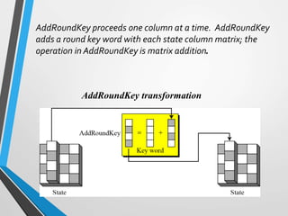 AddRoundKey transformation
AddRoundKey proceeds one column at a time. AddRoundKey
adds a round key word with each state column matrix; the
operation in AddRoundKey is matrix addition.
 