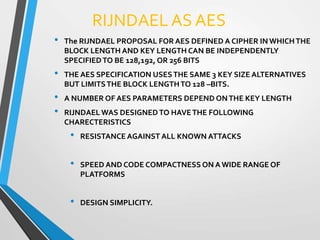 RIJNDAEL AS AES
• The RIJNDAEL PROPOSAL FOR AES DEFINED A CIPHER IN WHICHTHE
BLOCK LENGTH AND KEY LENGTH CAN BE INDEPENDENTLY
SPECIFIEDTO BE 128,192, OR 256 BITS
• THE AES SPECIFICATION USESTHE SAME 3 KEY SIZE ALTERNATIVES
BUT LIMITSTHE BLOCK LENGTHTO 128 –BITS.
• A NUMBER OF AES PARAMETERS DEPEND ONTHE KEY LENGTH
• RIJNDAEL WAS DESIGNED TO HAVETHE FOLLOWING
CHARECTERISTICS
• RESISTANCE AGAINST ALL KNOWN ATTACKS
• SPEED AND CODE COMPACTNESS ON A WIDE RANGE OF
PLATFORMS
• DESIGN SIMPLICITY.
 