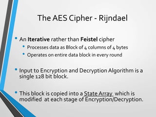 The AES Cipher - Rijndael
• An Iterative rather than Feistel cipher
• Processes data as Block of 4 columns of 4 bytes
• Operates on entire data block in every round
• Input to Encryption and Decryption Algorithm is a
single 128 bit block.
• This block is copied into a State Array which is
modified at each stage of Encryption/Decryption.
 