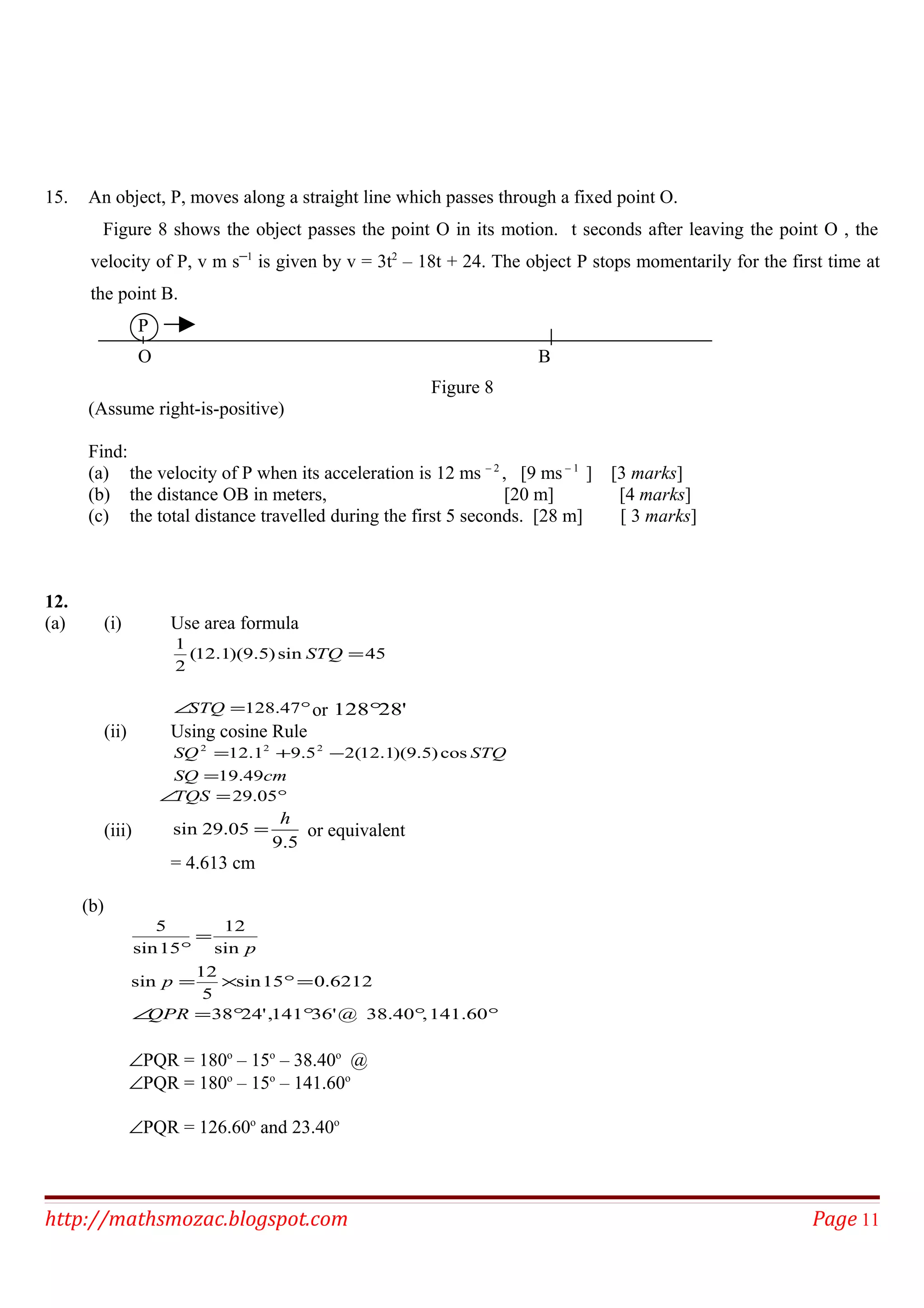 15. An object, P, moves along a straight line which passes through a fixed point O.
Figure 8 shows the object passes the point O in its motion. t seconds after leaving the point O , the
velocity of P, v m s─1
is given by v = 3t2
– 18t + 24. The object P stops momentarily for the first time at
the point B.
P
O B
Figure 8
(Assume right-is-positive)
Find:
(a) the velocity of P when its acceleration is 12 ms – 2
, [9 ms – 1
] [3 marks]
(b) the distance OB in meters, [20 m] [4 marks]
(c) the total distance travelled during the first 5 seconds. [28 m] [ 3 marks]
12.
(a) (i) Use area formula
45sin)5.9)(1.12(
2
1
=STQ
°=∠ 47.128STQ or '28128°
(ii) Using cosine Rule
cmSQ
STQSQ
49.19
cos)5.9)(1.12(25.91.12 222
=
−+=
°=∠ 05.29TQS
(iii)
5.9
05.29sin
h
= or equivalent
= 4.613 cm
(b)
°°°°=∠
=°×=
=
°
141.60,38.40@'36141,'2438
6212.015sin
5
12
sin
sin
12
15sin
5
QPR
p
p
∠PQR = 180o
– 15o
– 38.40o
@
∠PQR = 180o
– 15o
– 141.60o
∠PQR = 126.60o
and 23.40o
http://mathsmozac.blogspot.com Page 11
 