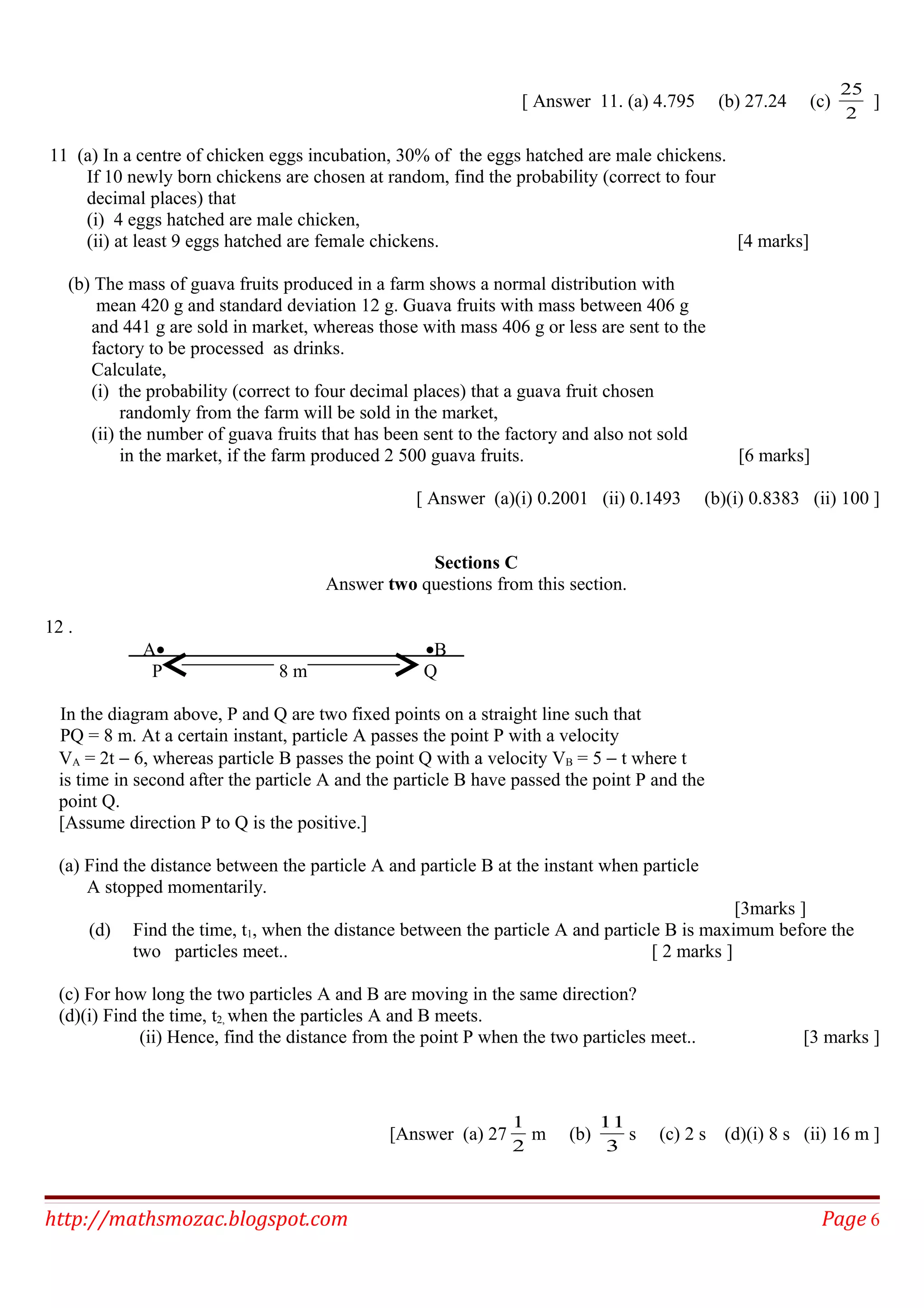 [ Answer 11. (a) 4.795 (b) 27.24 (c)
2
25
]
11 (a) In a centre of chicken eggs incubation, 30% of the eggs hatched are male chickens.
If 10 newly born chickens are chosen at random, find the probability (correct to four
decimal places) that
(i) 4 eggs hatched are male chicken,
(ii) at least 9 eggs hatched are female chickens. [4 marks]
(b) The mass of guava fruits produced in a farm shows a normal distribution with
mean 420 g and standard deviation 12 g. Guava fruits with mass between 406 g
and 441 g are sold in market, whereas those with mass 406 g or less are sent to the
factory to be processed as drinks.
Calculate,
(i) the probability (correct to four decimal places) that a guava fruit chosen
randomly from the farm will be sold in the market,
(ii) the number of guava fruits that has been sent to the factory and also not sold
in the market, if the farm produced 2 500 guava fruits. [6 marks]
[ Answer (a)(i) 0.2001 (ii) 0.1493 (b)(i) 0.8383 (ii) 100 ]
Sections C
Answer two questions from this section.
12 .
A• •B
P 8 m Q
In the diagram above, P and Q are two fixed points on a straight line such that
PQ = 8 m. At a certain instant, particle A passes the point P with a velocity
VA = 2t − 6, whereas particle B passes the point Q with a velocity VB = 5 − t where t
is time in second after the particle A and the particle B have passed the point P and the
point Q.
[Assume direction P to Q is the positive.]
(a) Find the distance between the particle A and particle B at the instant when particle
A stopped momentarily.
[3marks ]
(d) Find the time, t1, when the distance between the particle A and particle B is maximum before the
two particles meet.. [ 2 marks ]
(c) For how long the two particles A and B are moving in the same direction?
(d)(i) Find the time, t2, when the particles A and B meets.
(ii) Hence, find the distance from the point P when the two particles meet.. [3 marks ]
[Answer (a) 27
2
1
m (b)
3
11
s (c) 2 s (d)(i) 8 s (ii) 16 m ]
http://mathsmozac.blogspot.com Page 6
 