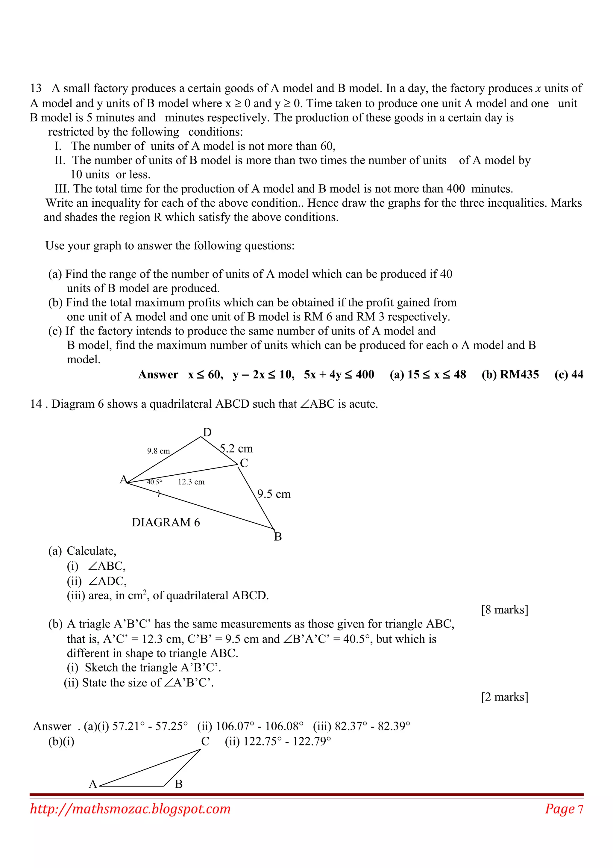 13 A small factory produces a certain goods of A model and B model. In a day, the factory produces x units of
A model and y units of B model where x ≥ 0 and y ≥ 0. Time taken to produce one unit A model and one unit
B model is 5 minutes and minutes respectively. The production of these goods in a certain day is
restricted by the following conditions:
I. The number of units of A model is not more than 60,
II. The number of units of B model is more than two times the number of units of A model by
10 units or less.
III. The total time for the production of A model and B model is not more than 400 minutes.
Write an inequality for each of the above condition.. Hence draw the graphs for the three inequalities. Marks
and shades the region R which satisfy the above conditions.
Use your graph to answer the following questions:
(a) Find the range of the number of units of A model which can be produced if 40
units of B model are produced.
(b) Find the total maximum profits which can be obtained if the profit gained from
one unit of A model and one unit of B model is RM 6 and RM 3 respectively.
(c) If the factory intends to produce the same number of units of A model and
B model, find the maximum number of units which can be produced for each o A model and B
model.
Answer x ≤ 60, y − 2x ≤ 10, 5x + 4y ≤ 400 (a) 15 ≤ x ≤ 48 (b) RM435 (c) 44
14 . Diagram 6 shows a quadrilateral ABCD such that ∠ABC is acute.
D
9.8 cm 5.2 cm
C
A 40.5° 12.3 cm
9.5 cm
DIAGRAM 6
B
(a) Calculate,
(i) ∠ABC,
(ii) ∠ADC,
(iii) area, in cm2
, of quadrilateral ABCD.
[8 marks]
(b) A triagle A’B’C’ has the same measurements as those given for triangle ABC,
that is, A’C’ = 12.3 cm, C’B’ = 9.5 cm and ∠B’A’C’ = 40.5°, but which is
different in shape to triangle ABC.
(i) Sketch the triangle A’B’C’.
(ii) State the size of ∠A’B’C’.
[2 marks]
Answer . (a)(i) 57.21° - 57.25° (ii) 106.07° - 106.08° (iii) 82.37° - 82.39°
(b)(i) C (ii) 122.75° - 122.79°
A B
http://mathsmozac.blogspot.com Page 7
 