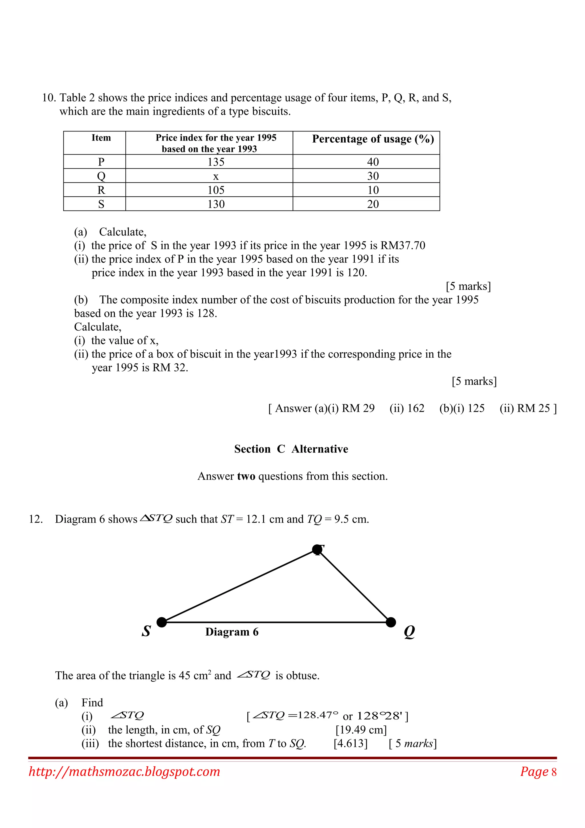 10. Table 2 shows the price indices and percentage usage of four items, P, Q, R, and S,
which are the main ingredients of a type biscuits.
Item Price index for the year 1995
based on the year 1993
Percentage of usage (%)
P 135 40
Q x 30
R 105 10
S 130 20
(a) Calculate,
(i) the price of S in the year 1993 if its price in the year 1995 is RM37.70
(ii) the price index of P in the year 1995 based on the year 1991 if its
price index in the year 1993 based in the year 1991 is 120.
[5 marks]
(b) The composite index number of the cost of biscuits production for the year 1995
based on the year 1993 is 128.
Calculate,
(i) the value of x,
(ii) the price of a box of biscuit in the year1993 if the corresponding price in the
year 1995 is RM 32.
[5 marks]
[ Answer (a)(i) RM 29 (ii) 162 (b)(i) 125 (ii) RM 25 ]
Section C Alternative
Answer two questions from this section.
12. Diagram 6 shows STQ∆ such that ST = 12.1 cm and TQ = 9.5 cm.
The area of the triangle is 45 cm2
and STQ∠ is obtuse.
(a) Find
(i) STQ∠ [ °=∠ 47.128STQ or '28128° ]
(ii) the length, in cm, of SQ [19.49 cm]
(iii) the shortest distance, in cm, from T to SQ. [4.613] [ 5 marks]
http://mathsmozac.blogspot.com Page 8
S
T
QDiagram 6
 