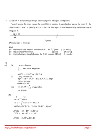15. An object, P, moves along a straight line which passes through a fixed point O.
Figure 8 shows the object passes the point O in its motion. t seconds after leaving the point O , the
velocity of P, v m s─1
is given by v = 3t2
– 18t + 24. The object P stops momentarily for the first time at
the point B.
P
O B
Figure 8
(Assume right-is-positive)
Find:
(a) the velocity of P when its acceleration is 12 ms – 2
, [9 ms – 1
] [3 marks]
(b) the distance OB in meters, [20 m] [4 marks]
(c) the total distance travelled during the first 5 seconds. [28 m] [ 3 marks]
12.
(a) (i) Use area formula
45sin)5.9)(1.12(
2
1
=STQ
°=∠ 47.128STQ or '28128°
(ii) Using cosine Rule
cmSQ
STQSQ
49.19
cos)5.9)(1.12(25.91.12 222
=
−+=
°=∠ 05.29TQS
(iii)
5.9
05.29sin
h
= or equivalent
= 4.613 cm
(b)
°°°°=∠
=°×=
=
°
141.60,38.40@'36141,'2438
6212.015sin
5
12
sin
sin
12
15sin
5
QPR
p
p
∠PQR = 180o
– 15o
– 38.40o
@
∠PQR = 180o
– 15o
– 141.60o
∠PQR = 126.60o
and 23.40o
http://mathsmozac.blogspot.com Page 11
 