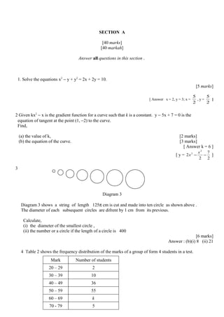 SECTION A
[40 marks]
[40 markah]
Answer all questions in this section .
1. Solve the equations x2
− y + y2
= 2x + 2y = 10.
[5 marks]
[ Answer x = 2, y = 3; x =
2
5
, y =
2
5
]
2 Given kx2
− x is the gradient function for a curve such that k is a constant. y − 5x + 7 = 0 is the
equation of tangent at the point (1, −2) to the curve.
Find,
(a) the value of k, [2 marks]
(b) the equation of the curve. [3 marks]
[ Answer k = 6 ]
[ y =
2
7
2
2
2
3
−−
x
x ]
3
Diagram 3
Diagram 3 shows a string of length 125π cm is cut and made into ten circle as shown above .
The diameter of each subsequent circles are difrent by 1 cm from its previous.
Calculate,
(i) the diameter of the smallest circle ,
(ii) the number or a circle if the length of a circle is 400
[6 marks]
Answer : (b)(i) 8 (ii) 21
4 Table 2 shows the frequency distribution of the marks of a group of form 4 students in a test.
Mark Number of students
20 – 29 2
30 – 39 10
40 – 49 36
50 – 59 55
60 – 69 k
70 - 79 5
 