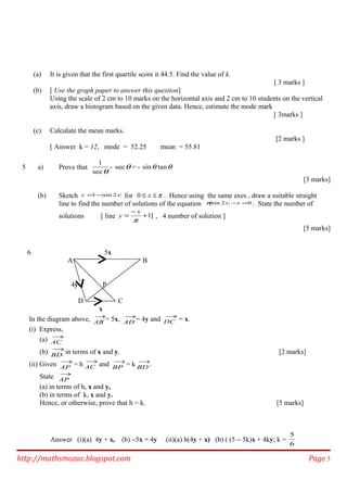 (a) It is given that the first quartile score it 44.5. Find the value of k.
[ 3 marks ]
(b) [ Use the graph paper to answer this question]
Using the scale of 2 cm to 10 marks on the horizontal axis and 2 cm to 10 students on the vertical
axis, draw a histogram based on the given data. Hence, estimate the mode mark
[ 3marks ]
(c) Calculate the mean marks.
[2 marks ]
[ Answer k = 12, mode = 52.25 mean = 55.81
5 a) Prove that
θsec
1
- θsec = - θθ tansin
[3 marks]
(b) Sketch xy 2sin1 −= for π≤≤ x0 . Hence using the same axes , draw a suitable straight
line to find the number of solutions of the equation 02sin =−xxπ . State the number of
solutions [ line ]1+
−
=
π
x
y , 4 number of solution ]
[5 marks]
6 5x
A B
4y P
D C
x
In the diagram above, →
AB = 5x, →
AD = 4y and →
DC = x.
(i) Express,
(a) →
AC
(b) →
BD in terms of x and y. [2 marks]
(ii) Given →
AP = h →
AC and →
BP = k →
BD .
State →
AP
(a) in terms of h, x and y,
(b) in terms of k, x and y.
Hence, or otherwise, prove that h = k. [5 marks]
Answer (i)(a) 4y + x, (b) −5x + 4y (ii)(a) h(4y + x) (b) ( (5 − 5k)x + 4ky; k =
6
5
http://mathsmozac.blogspot.com Page 3
 