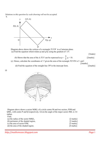 Solutions to this question by scale drawing will not be accepted.
9.
y U(5, 6)
T(0, 4)
x
O V(p, q)
W
Diagram above shows the vertices of a rectangle TUVW in a Cartesian plane.
(a) Find the equation which relates p and q by using the gradient of UV.
[3maks]
(b) Shows that the area of the ∆ TUV can be expressed as p −
5
2
q + 10. [2marks]
(c) Hence, calculate the coordinates of V given the area of the rectangle TUVW is 5 unit2
.
[3marks]
(d) Find the equation of the straight line TW in the intercept form. [2marks]
10
Diagram above shows a sector MJKL of a circle centre M and two sectors, PJM and
QML, with centre P and Q respectively. Given the angle of the major sector JML is 3.6
radian.
Find,
(a) the radius of the sector MJKL, [2 marks]
(b) perimeter of the shaded region, [2 marks]
(c) the area of sector PJM, [2 marks]
(d) the area of the shaded region. [4 marks]
http://mathsmozac.blogspot.com Page 5
 