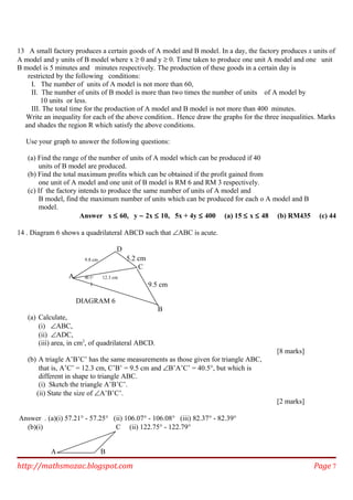 13 A small factory produces a certain goods of A model and B model. In a day, the factory produces x units of
A model and y units of B model where x ≥ 0 and y ≥ 0. Time taken to produce one unit A model and one unit
B model is 5 minutes and minutes respectively. The production of these goods in a certain day is
restricted by the following conditions:
I. The number of units of A model is not more than 60,
II. The number of units of B model is more than two times the number of units of A model by
10 units or less.
III. The total time for the production of A model and B model is not more than 400 minutes.
Write an inequality for each of the above condition.. Hence draw the graphs for the three inequalities. Marks
and shades the region R which satisfy the above conditions.
Use your graph to answer the following questions:
(a) Find the range of the number of units of A model which can be produced if 40
units of B model are produced.
(b) Find the total maximum profits which can be obtained if the profit gained from
one unit of A model and one unit of B model is RM 6 and RM 3 respectively.
(c) If the factory intends to produce the same number of units of A model and
B model, find the maximum number of units which can be produced for each o A model and B
model.
Answer x ≤ 60, y − 2x ≤ 10, 5x + 4y ≤ 400 (a) 15 ≤ x ≤ 48 (b) RM435 (c) 44
14 . Diagram 6 shows a quadrilateral ABCD such that ∠ABC is acute.
D
9.8 cm 5.2 cm
C
A 40.5° 12.3 cm
9.5 cm
DIAGRAM 6
B
(a) Calculate,
(i) ∠ABC,
(ii) ∠ADC,
(iii) area, in cm2
, of quadrilateral ABCD.
[8 marks]
(b) A triagle A’B’C’ has the same measurements as those given for triangle ABC,
that is, A’C’ = 12.3 cm, C’B’ = 9.5 cm and ∠B’A’C’ = 40.5°, but which is
different in shape to triangle ABC.
(i) Sketch the triangle A’B’C’.
(ii) State the size of ∠A’B’C’.
[2 marks]
Answer . (a)(i) 57.21° - 57.25° (ii) 106.07° - 106.08° (iii) 82.37° - 82.39°
(b)(i) C (ii) 122.75° - 122.79°
A B
http://mathsmozac.blogspot.com Page 7
 