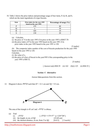 10. Table 2 shows the price indices and percentage usage of four items, P, Q, R, and S,
which are the main ingredients of a type biscuits.
Item Price index for the year 1995
based on the year 1993
Percentage of usage (%)
P 135 40
Q x 30
R 105 10
S 130 20
(a) Calculate,
(i) the price of S in the year 1993 if its price in the year 1995 is RM37.70
(ii) the price index of P in the year 1995 based on the year 1991 if its
price index in the year 1993 based in the year 1991 is 120.
[5 marks]
(b) The composite index number of the cost of biscuits production for the year 1995
based on the year 1993 is 128.
Calculate,
(i) the value of x,
(ii) the price of a box of biscuit in the year1993 if the corresponding price in the
year 1995 is RM 32.
[5 marks]
[ Answer (a)(i) RM 29 (ii) 162 (b)(i) 125 (ii) RM 25 ]
Section C Alternative
Answer two questions from this section.
12. Diagram 6 shows STQ∆ such that ST = 12.1 cm and TQ = 9.5 cm.
The area of the triangle is 45 cm2
and STQ∠ is obtuse.
(a) Find
(i) STQ∠ [ °=∠ 47.128STQ or '28128° ]
(ii) the length, in cm, of SQ [19.49 cm]
(iii) the shortest distance, in cm, from T to SQ. [4.613] [ 5 marks]
http://mathsmozac.blogspot.com Page 8
S
T
QDiagram 6
 