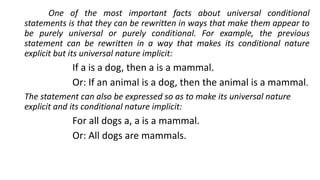 One of the most important facts about universal conditional
statements is that they can be rewritten in ways that make them appear to
be purely universal or purely conditional. For example, the previous
statement can be rewritten in a way that makes its conditional nature
explicit but its universal nature implicit:
If a is a dog, then a is a mammal.
Or: If an animal is a dog, then the animal is a mammal.
The statement can also be expressed so as to make its universal nature
explicit and its conditional nature implicit:
For all dogs a, a is a mammal.
Or: All dogs are mammals.
 