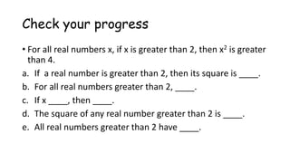 Check your progress
• For all real numbers x, if x is greater than 2, then x2 is greater
than 4.
a. If a real number is greater than 2, then its square is ____.
b. For all real numbers greater than 2, ____.
c. If x ____, then ____.
d. The square of any real number greater than 2 is ____.
e. All real numbers greater than 2 have ____.
 