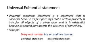 Universal Existential statement
• Universal existential statement is a statement that is
universal because its first part says that a certain property is
true for all objects of a given type, and it is existential
because its second part asserts the axistence of something.
• Example:
Every real number .
universal statement existential statement
 