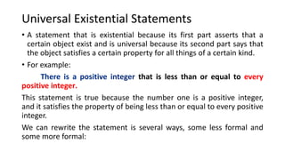 Universal Existential Statements
• A statement that is existential because its first part asserts that a
certain object exist and is universal because its second part says that
the object satisfies a certain property for all things of a certain kind.
• For example:
that is less than or equal to every
positive integer.
This statement is true because the number one is a positive integer,
and it satisfies the property of being less than or equal to every positive
integer.
We can rewrite the statement is several ways, some less formal and
some more formal:
 
