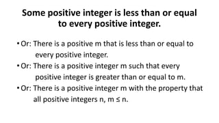 Some positive integer is less than or equal
to every positive integer.
• Or: There is a positive m that is less than or equal to
every positive integer.
• Or: There is a positive integer m such that every
positive integer is greater than or equal to m.
• Or: There is a positive integer m with the property that
all positive integers n, m ≤ n.
 
