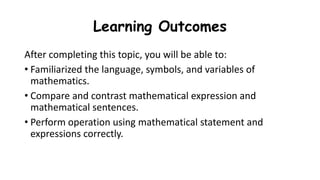 Learning Outcomes
After completing this topic, you will be able to:
• Familiarized the language, symbols, and variables of
mathematics.
• Compare and contrast mathematical expression and
mathematical sentences.
• Perform operation using mathematical statement and
expressions correctly.
 