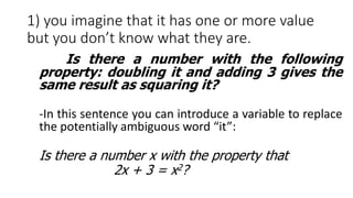1) you imagine that it has one or more value
but you don’t know what they are.
Is there a number with the following
property: doubling it and adding 3 gives the
same result as squaring it?
-In this sentence you can introduce a variable to replace
the potentially ambiguous word “it”:
Is there a number x with the property that
2x + 3 = x2?
 