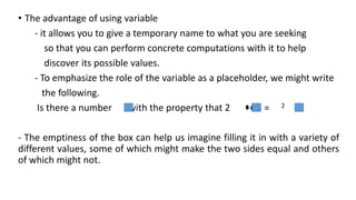 • The advantage of using variable
- it allows you to give a temporary name to what you are seeking
so that you can perform concrete computations with it to help
discover its possible values.
- To emphasize the role of the variable as a placeholder, we might write
the following.
Is there a number with the property that 2 + 3 = 2
- The emptiness of the box can help us imagine filling it in with a variety of
different values, some of which might make the two sides equal and others
of which might not.
 