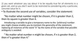 2) you want whatever you say about it to be equally true for all elements in a
given set, and so you don’t want to be restricted to considering only a particular,
concrete value for it.
• To illustrate the second use of variables, consider the statement:
n
“No matter what number might be chosen, if it is greater than 2,
then its square is greater than 4.
Introducing a variable to give a temporary name to the (arbitrary) number
you might choose enables you to maintain the generality of the statement,
replacing all instances of the word “it” by the name of the variable that possible
ambiguity is avoided:
m
“ No matter what number n might be chosen, if n is greater than 2,
then n2 is greater than 4.”
 