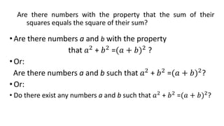 Are there numbers with the property that the sum of their
squares equals the square of their sum?
•Are there numbers a and b with the property
that 𝑎2
+ 𝑏2
=(𝑎 + 𝑏)2
?
•Or:
Are there numbers a and b such that 𝑎2
+ 𝑏2
=(𝑎 + 𝑏)2
?
•Or:
• Do there exist any numbers a and b such that 𝑎2
+ 𝑏2
=(𝑎 + 𝑏)2
?
 