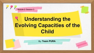 Understanding the
Evolving Capacities of the
Child
By: Team PURA
Module 2: Session 3
 