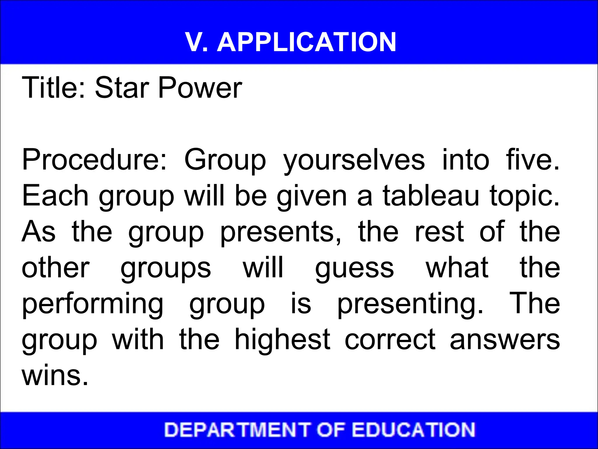 Title: Star Power
Procedure: Group yourselves into five.
Each group will be given a tableau topic.
As the group presents, the rest of the
other groups will guess what the
performing group is presenting. The
group with the highest correct answers
wins.
V. APPLICATION
 