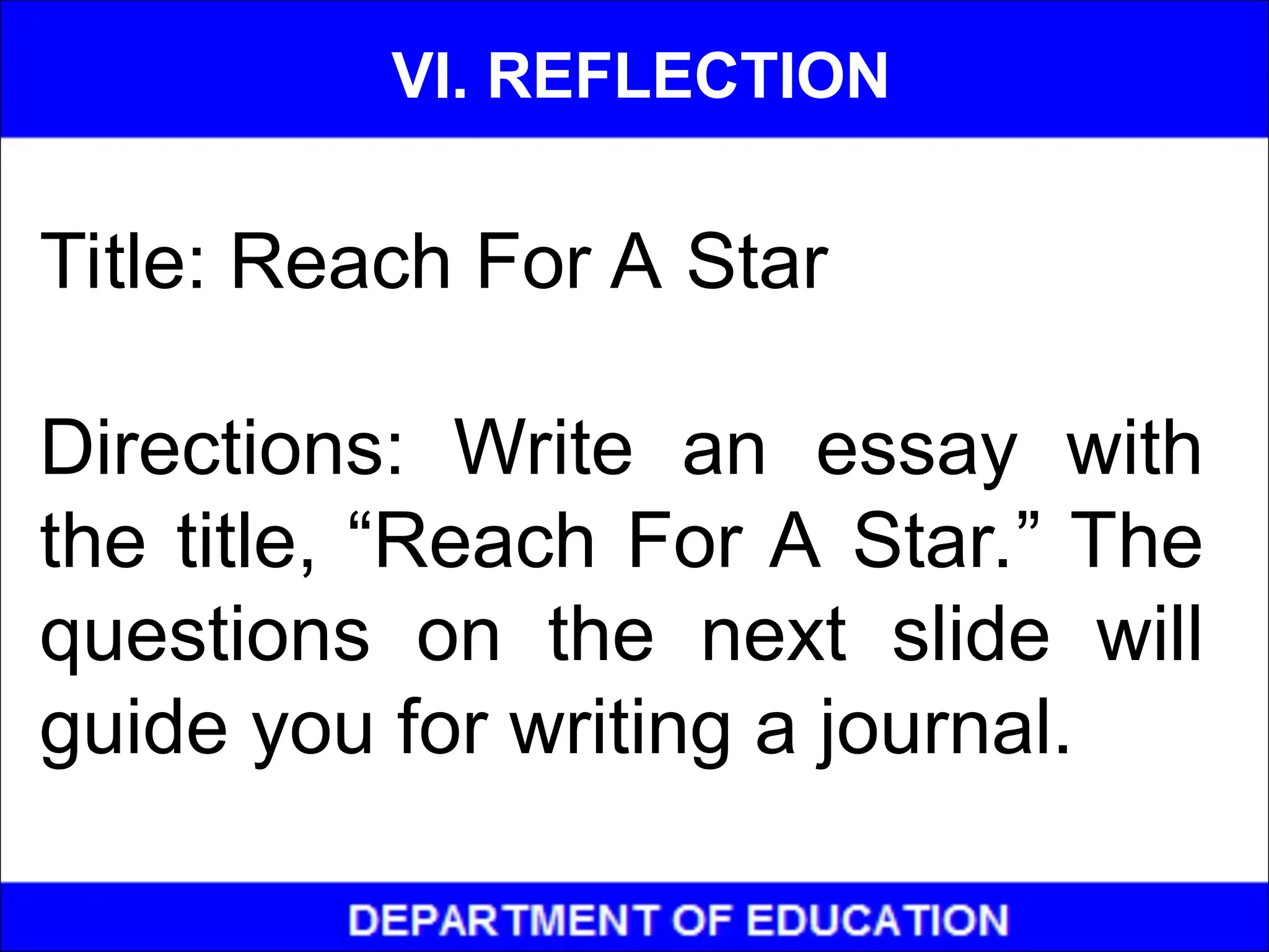 Title: Reach For A Star
Directions: Write an essay with
the title, “Reach For A Star.” The
questions on the next slide will
guide you for writing a journal.
VI. REFLECTION
 