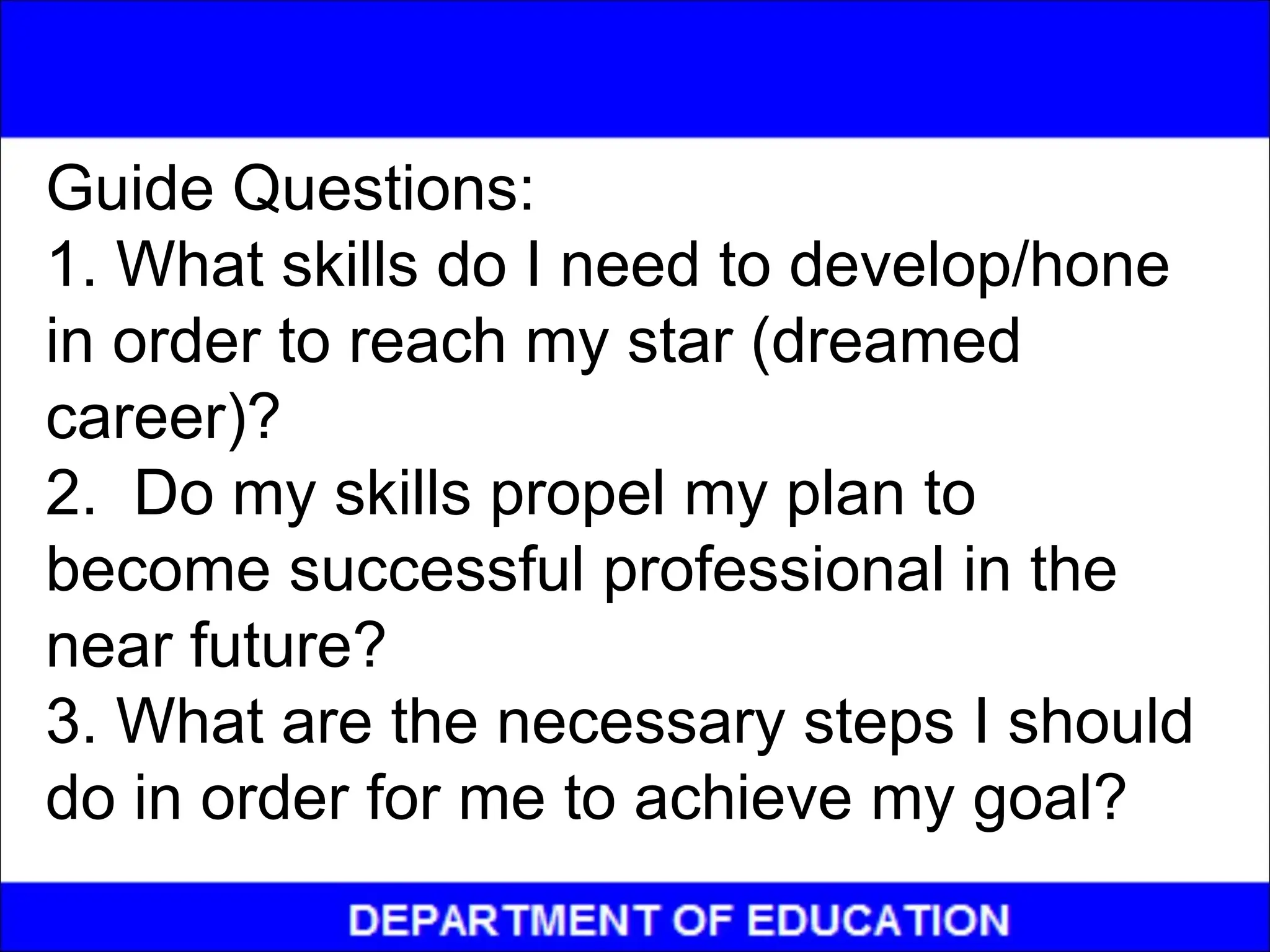 Guide Questions:
1. What skills do I need to develop/hone
in order to reach my star (dreamed
career)?
2. Do my skills propel my plan to
become successful professional in the
near future?
3. What are the necessary steps I should
do in order for me to achieve my goal?
 