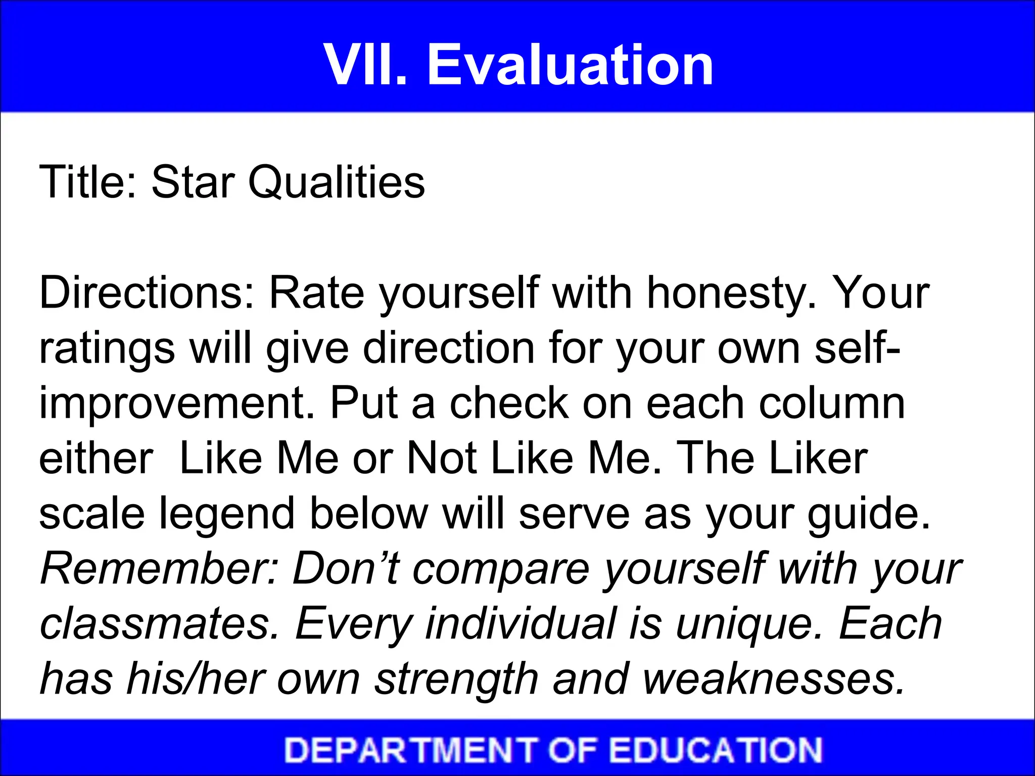 Title: Star Qualities
Directions: Rate yourself with honesty. Your
ratings will give direction for your own self-
improvement. Put a check on each column
either Like Me or Not Like Me. The Liker
scale legend below will serve as your guide.
Remember: Don’t compare yourself with your
classmates. Every individual is unique. Each
has his/her own strength and weaknesses.
VII. Evaluation
 