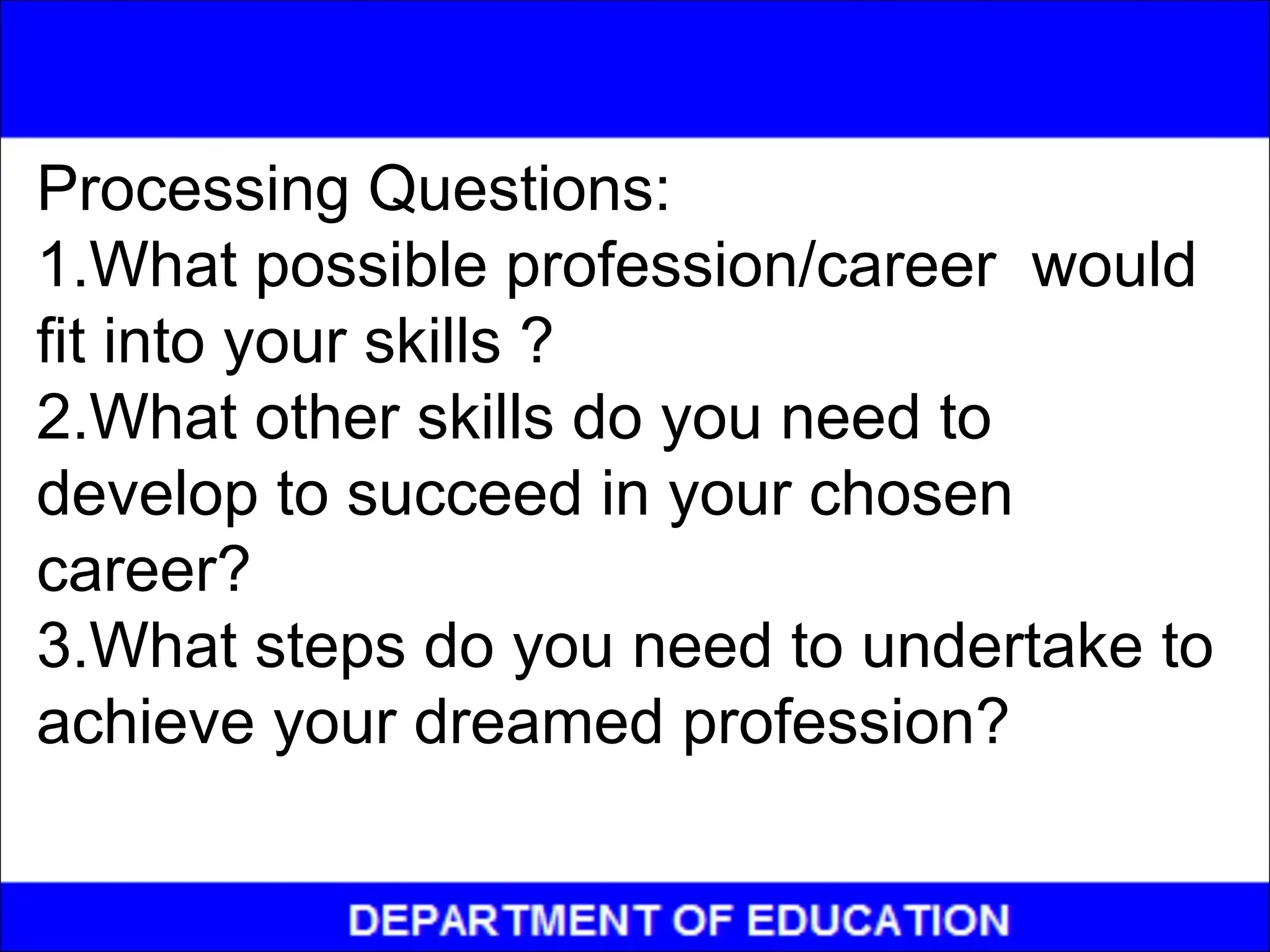 Processing Questions:
1.What possible profession/career would
fit into your skills ?
2.What other skills do you need to
develop to succeed in your chosen
career?
3.What steps do you need to undertake to
achieve your dreamed profession?
 