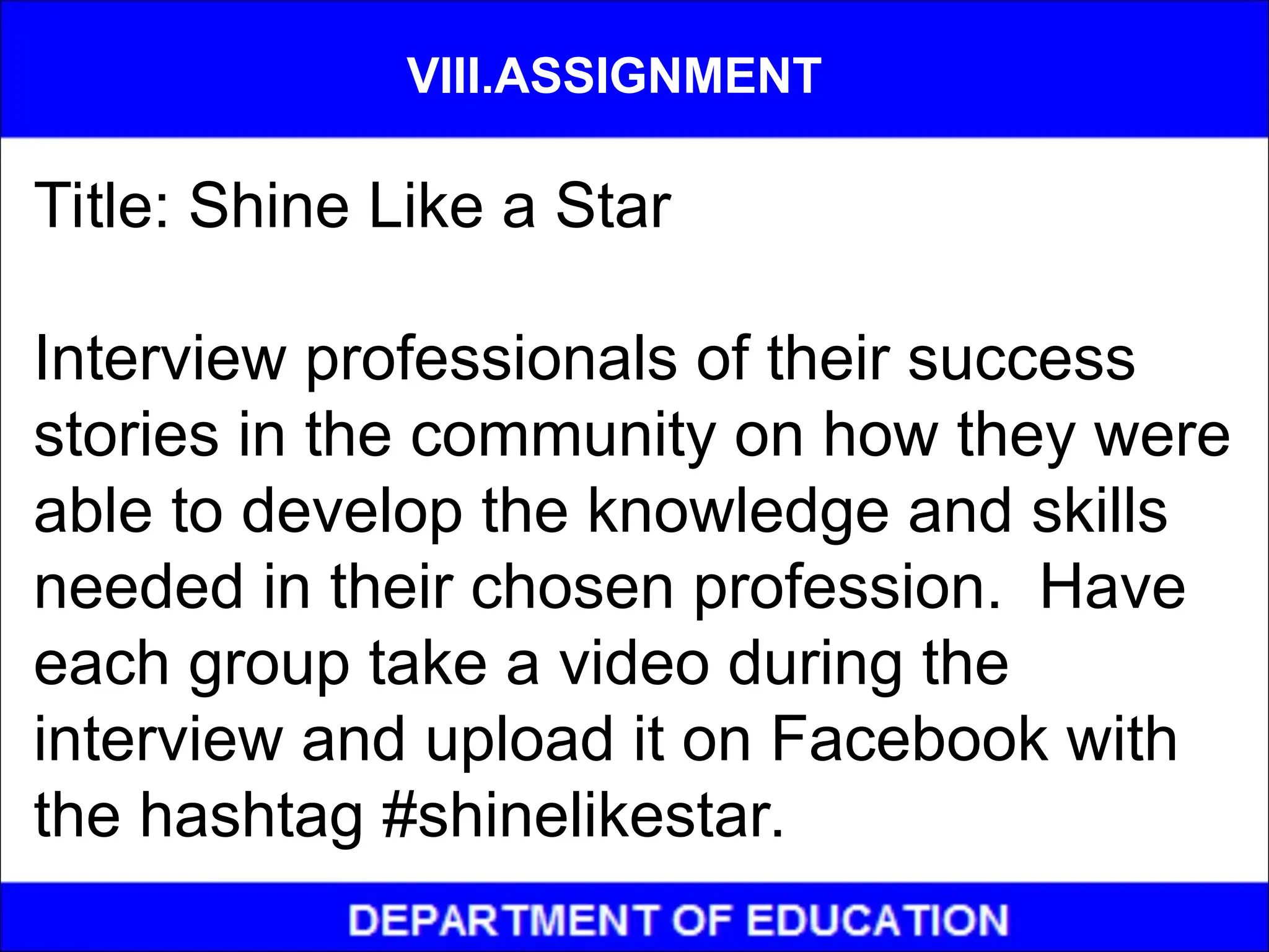 Title: Shine Like a Star
Interview professionals of their success
stories in the community on how they were
able to develop the knowledge and skills
needed in their chosen profession. Have
each group take a video during the
interview and upload it on Facebook with
the hashtag #shinelikestar.
VIII.ASSIGNMENT
 