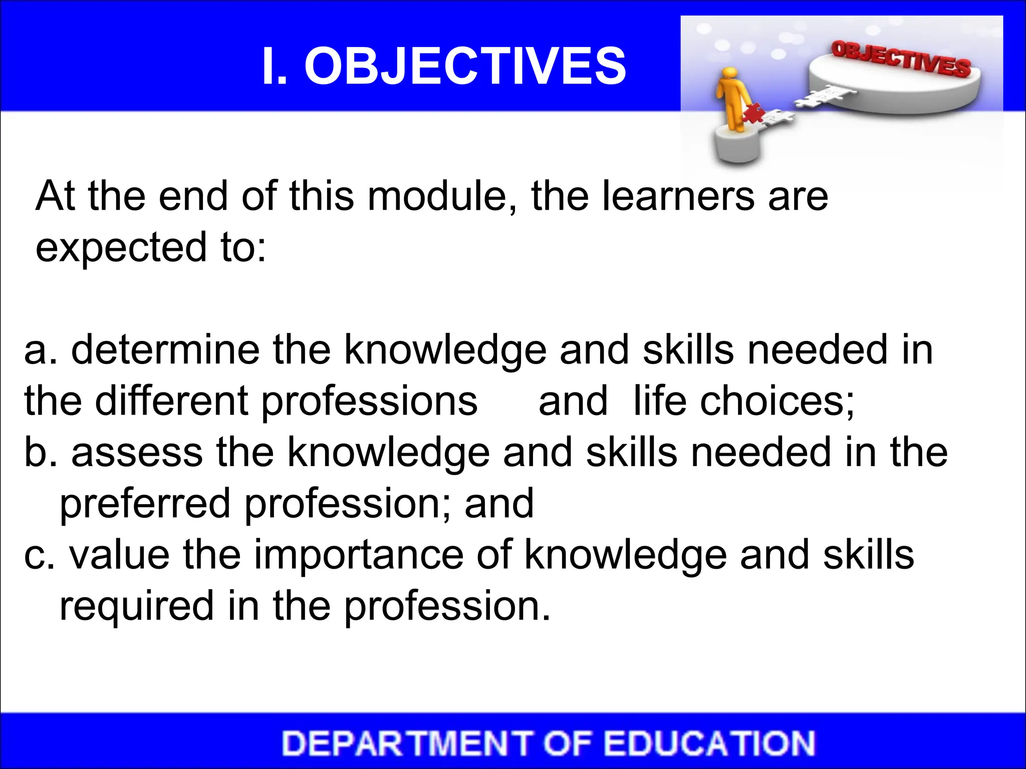 At the end of this module, the learners are
expected to:
a. determine the knowledge and skills needed in
the different professions and life choices;
b. assess the knowledge and skills needed in the
preferred profession; and
c. value the importance of knowledge and skills
required in the profession.
I. OBJECTIVES
 