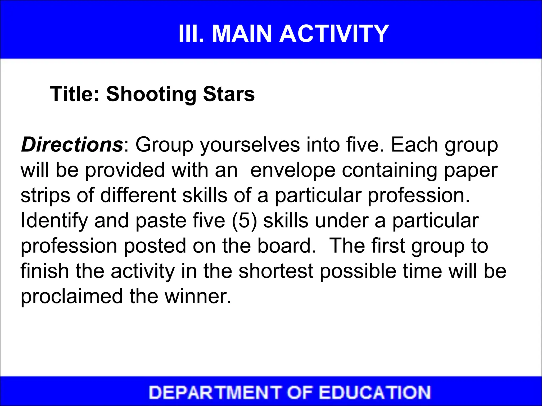 Title: Shooting Stars
Directions: Group yourselves into five. Each group
will be provided with an envelope containing paper
strips of different skills of a particular profession.
Identify and paste five (5) skills under a particular
profession posted on the board. The first group to
finish the activity in the shortest possible time will be
proclaimed the winner.
III. MAIN ACTIVITY
 