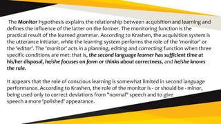 The Monitor hypothesis explains the relationship between acquisition and learning and
defines the influence of the latter on the former. The monitoring function is the
practical result of the learned grammar. According to Krashen, the acquisition system is
the utterance initiator, while the learning system performs the role of the 'monitor' or
the 'editor'. The 'monitor' acts in a planning, editing and correcting function when three
specific conditions are met: that is, the second language learner has sufficient time at
his/her disposal, he/she focuses on form or thinks about correctness, and he/she knows
the rule.
It appears that the role of conscious learning is somewhat limited in second language
performance. According to Krashen, the role of the monitor is - or should be - minor,
being used only to correct deviations from "normal" speech and to give
speech a more 'polished' appearance.
 