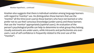 Krashen also suggests that there is individual variation among language learners
with regard to 'monitor' use. He distinguishes those learners that use the
'monitor' all the time (over-users); those learners who have not learned or who
prefer not to use their conscious knowledge (under-users); and those learners
that use the 'monitor' appropriately (optimal users). An evaluation of the
person's psychological profile can help to determine to what group they belong.
Usually extroverts are under-users, while introverts and perfectionists are over-
users. Lack of self-confidence is frequently related to the over-use of the
"monitor".
Monitor Hypothesis…continued
 