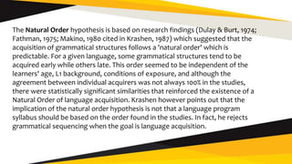 The Natural Order hypothesis is based on research findings (Dulay & Burt, 1974;
Fathman, 1975; Makino, 1980 cited in Krashen, 1987) which suggested that the
acquisition of grammatical structures follows a 'natural order' which is
predictable. For a given language, some grammatical structures tend to be
acquired early while others late. This order seemed to be independent of the
learners' age, L1 background, conditions of exposure, and although the
agreement between individual acquirers was not always 100% in the studies,
there were statistically significant similarities that reinforced the existence of a
Natural Order of language acquisition. Krashen however points out that the
implication of the natural order hypothesis is not that a language program
syllabus should be based on the order found in the studies. In fact, he rejects
grammatical sequencing when the goal is language acquisition.
 